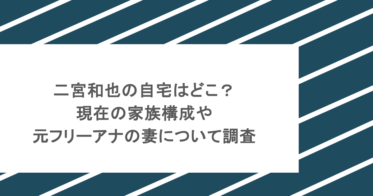 二宮和也の自宅はどこ？現在の家族構成や元フリーアナの妻について調査
